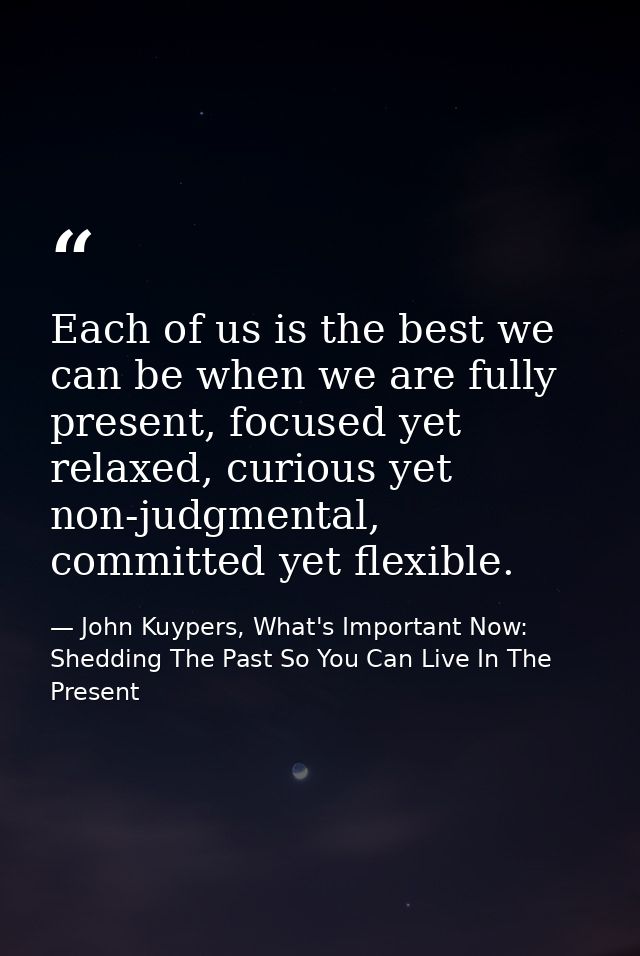 Each of us is the best we can be when we are fully present, focused yet relaxed, curious yet non-judgmental, committed y — John Kuypers, What's Important Now: Shedding The Past So You Can Live In The Present