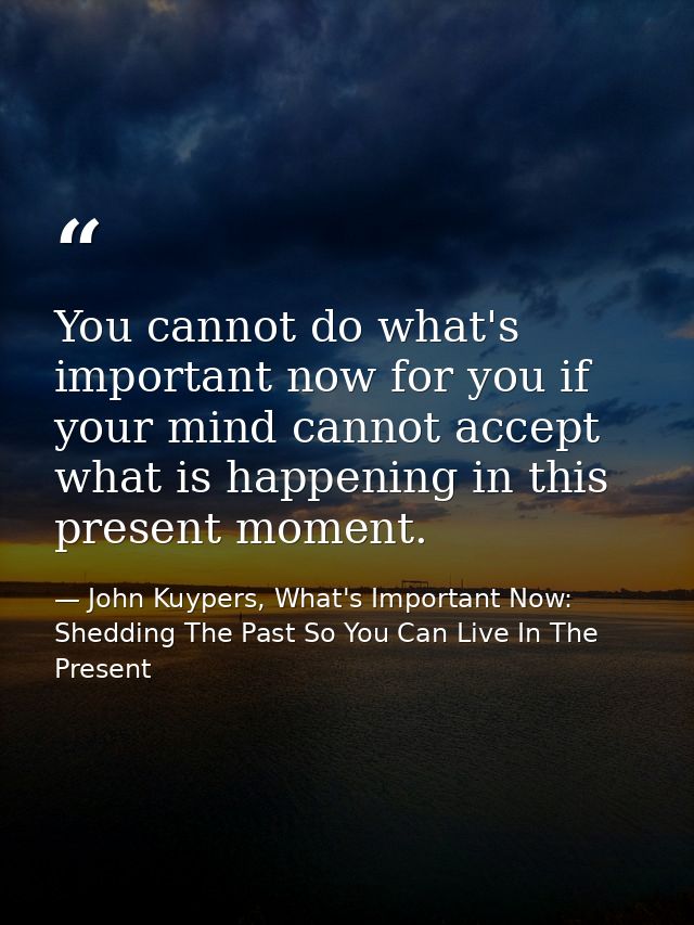 You cannot do what's important now for you if your mind cannot accept what is happening in this present moment. — John Kuypers, What's Important Now: Shedding The Past So You Can Live In The Present