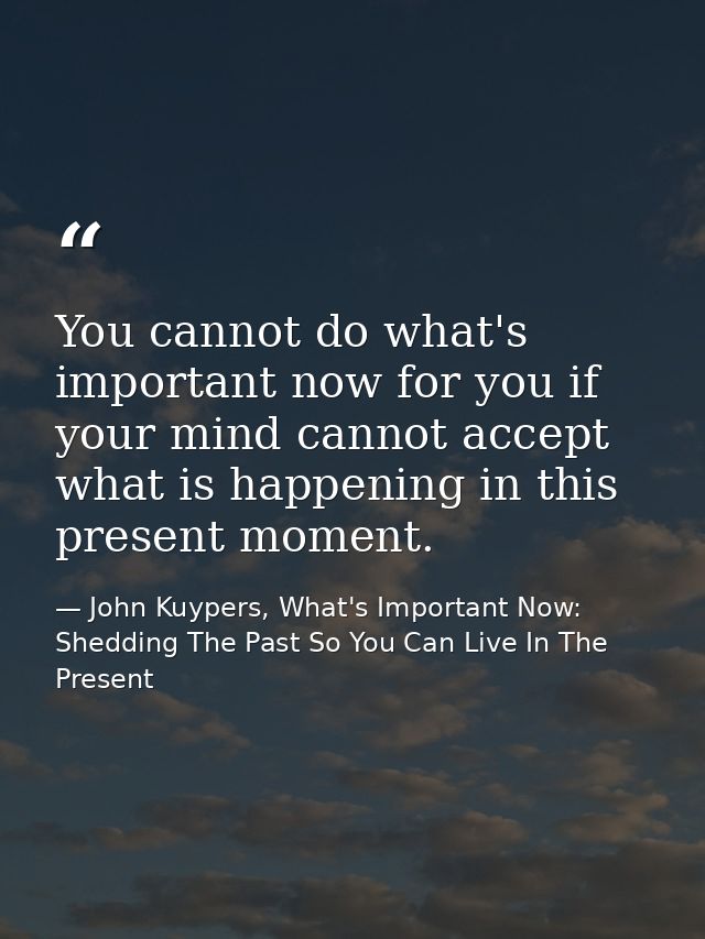 You cannot do what's important now for you if your mind cannot accept what is happening in this present moment. — John Kuypers, What's Important Now: Shedding The Past So You Can Live In The Present
