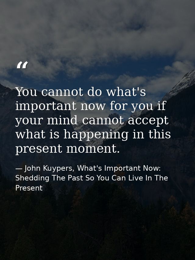 You cannot do what's important now for you if your mind cannot accept what is happening in this present moment. — John Kuypers, What's Important Now: Shedding The Past So You Can Live In The Present