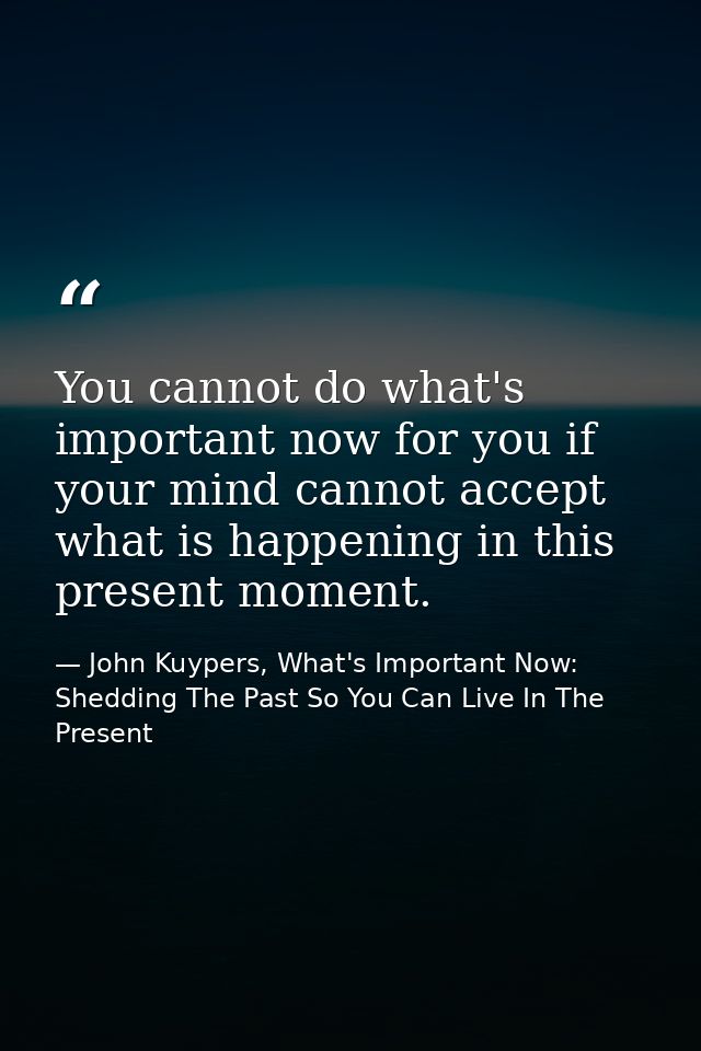 You cannot do what's important now for you if your mind cannot accept what is happening in this present moment. — John Kuypers, What's Important Now: Shedding The Past So You Can Live In The Present