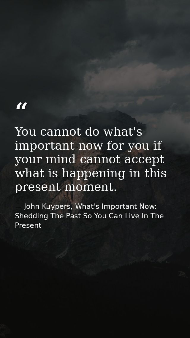 You cannot do what's important now for you if your mind cannot accept what is happening in this present moment. — John Kuypers, What's Important Now: Shedding The Past So You Can Live In The Present