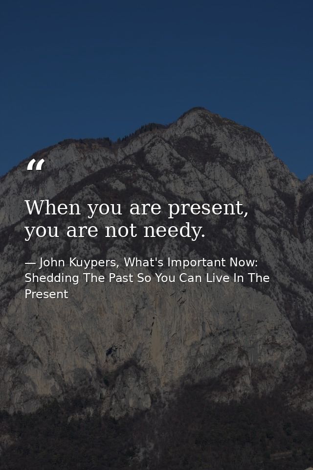 When you are present, you are not needy. — John Kuypers, What's Important Now: Shedding The Past So You Can Live In The Present