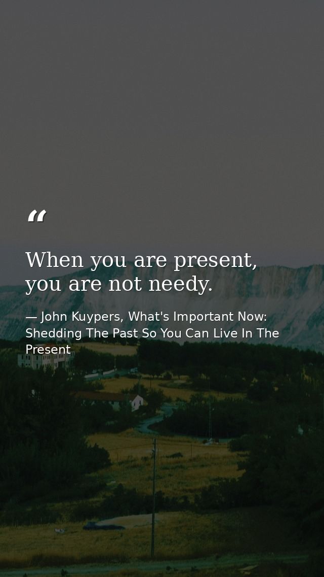 When you are present, you are not needy. — John Kuypers, What's Important Now: Shedding The Past So You Can Live In The Present