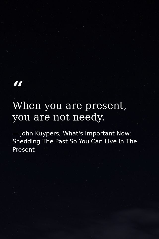 When you are present, you are not needy. — John Kuypers, What's Important Now: Shedding The Past So You Can Live In The Present