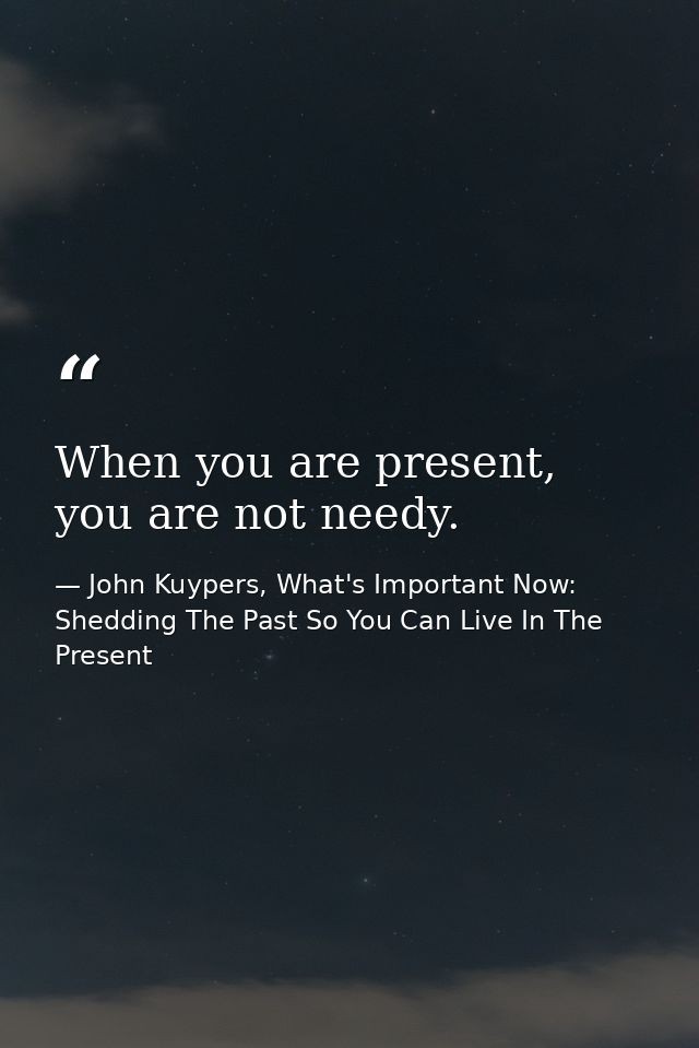 When you are present, you are not needy. — John Kuypers, What's Important Now: Shedding The Past So You Can Live In The Present