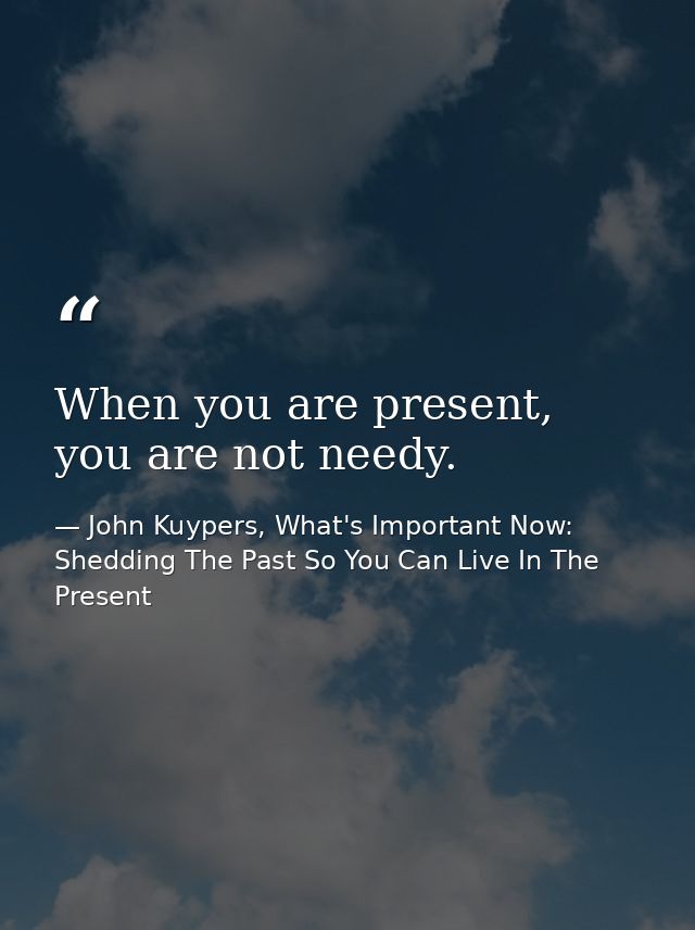 When you are present, you are not needy. — John Kuypers, What's Important Now: Shedding The Past So You Can Live In The Present