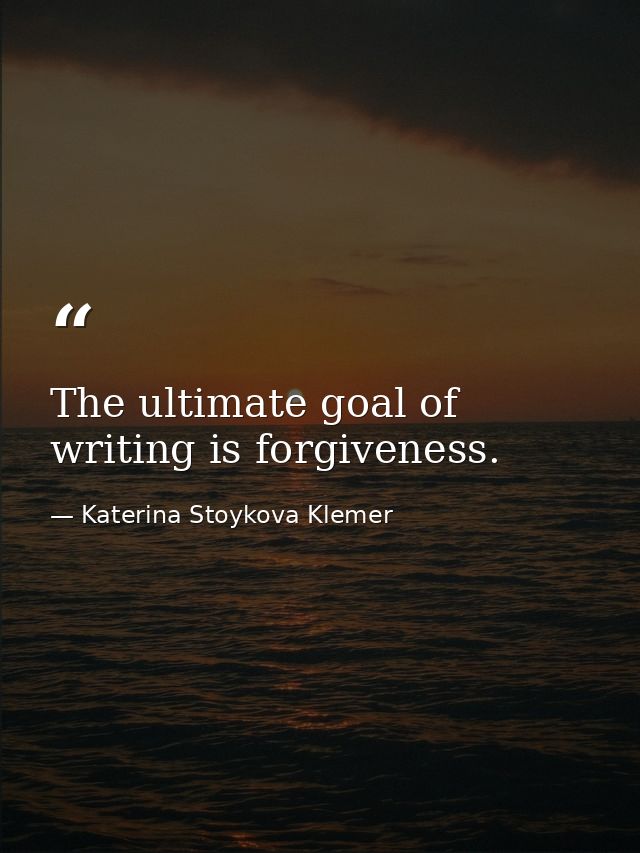 The ultimate goal of writing is forgiveness. — Katerina Stoykova Klemer