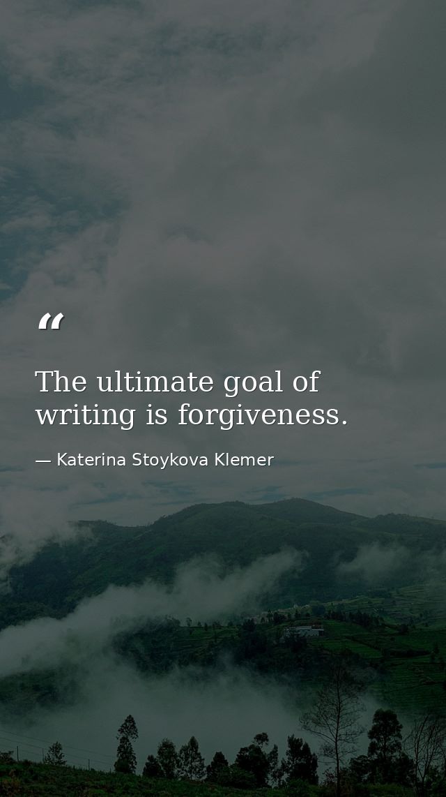 The ultimate goal of writing is forgiveness. — Katerina Stoykova Klemer