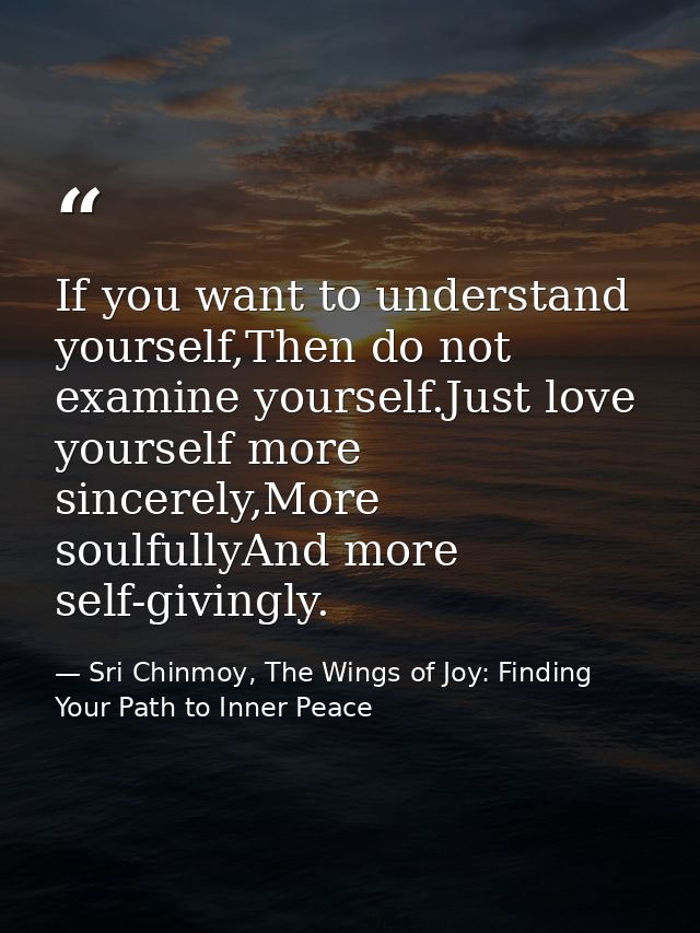 If you want to understand yourself,Then do not examine yourself.Just love yourself more sincerely,More soulfullyAnd more — Sri Chinmoy, The Wings of Joy: Finding Your Path to Inner Peace