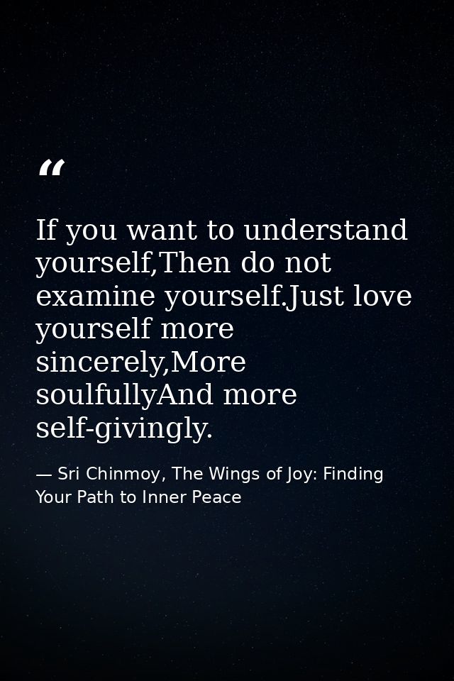 If you want to understand yourself,Then do not examine yourself.Just love yourself more sincerely,More soulfullyAnd more — Sri Chinmoy, The Wings of Joy: Finding Your Path to Inner Peace
