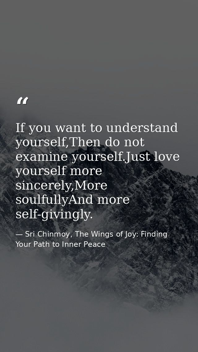If you want to understand yourself,Then do not examine yourself.Just love yourself more sincerely,More soulfullyAnd more — Sri Chinmoy, The Wings of Joy: Finding Your Path to Inner Peace
