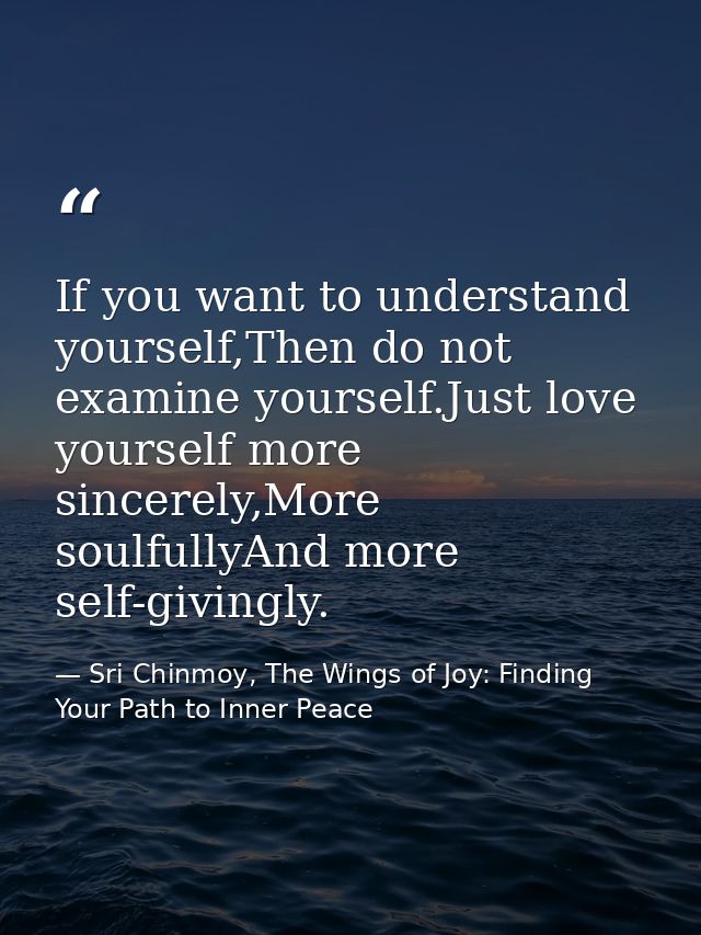 If you want to understand yourself,Then do not examine yourself.Just love yourself more sincerely,More soulfullyAnd more — Sri Chinmoy, The Wings of Joy: Finding Your Path to Inner Peace