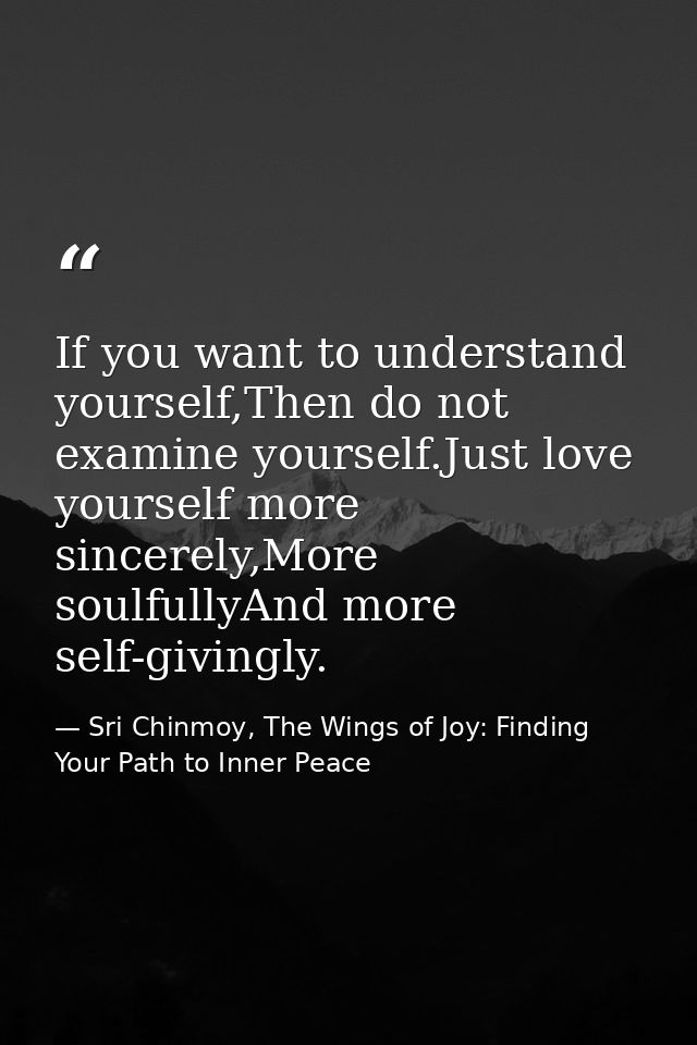 If you want to understand yourself,Then do not examine yourself.Just love yourself more sincerely,More soulfullyAnd more — Sri Chinmoy, The Wings of Joy: Finding Your Path to Inner Peace