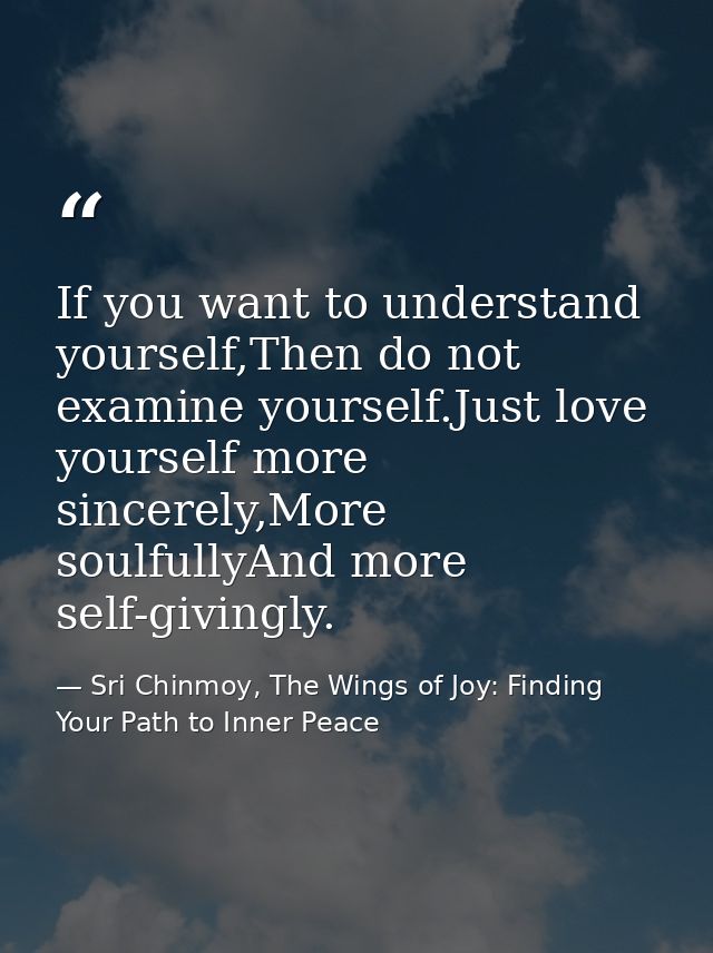 If you want to understand yourself,Then do not examine yourself.Just love yourself more sincerely,More soulfullyAnd more — Sri Chinmoy, The Wings of Joy: Finding Your Path to Inner Peace