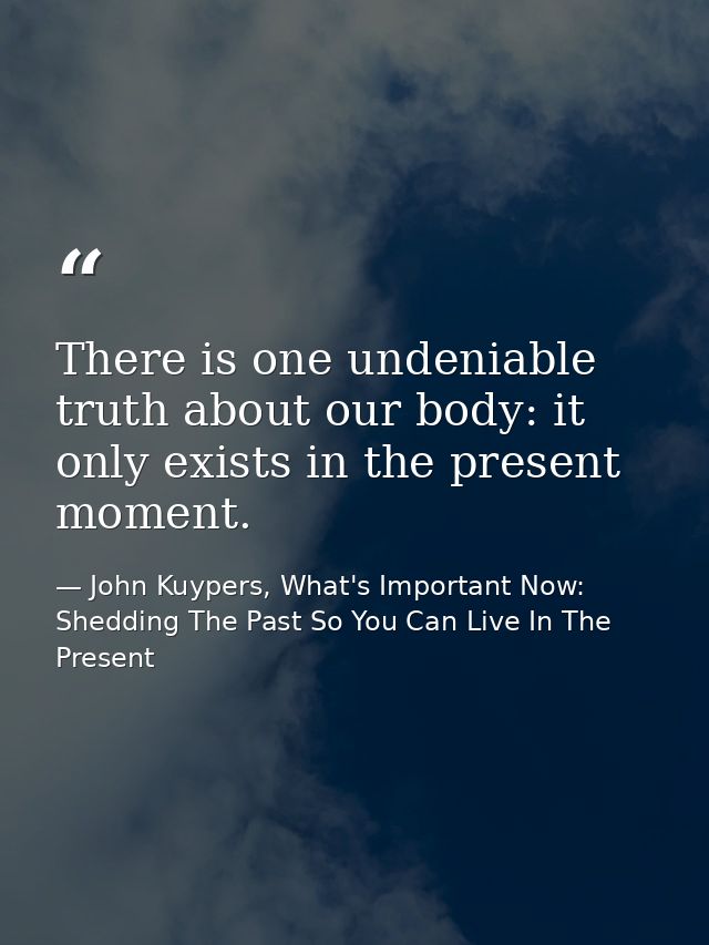 There is one undeniable truth about our body: it only exists in the present moment. — John Kuypers, What's Important Now: Shedding The Past So You Can Live In The Present