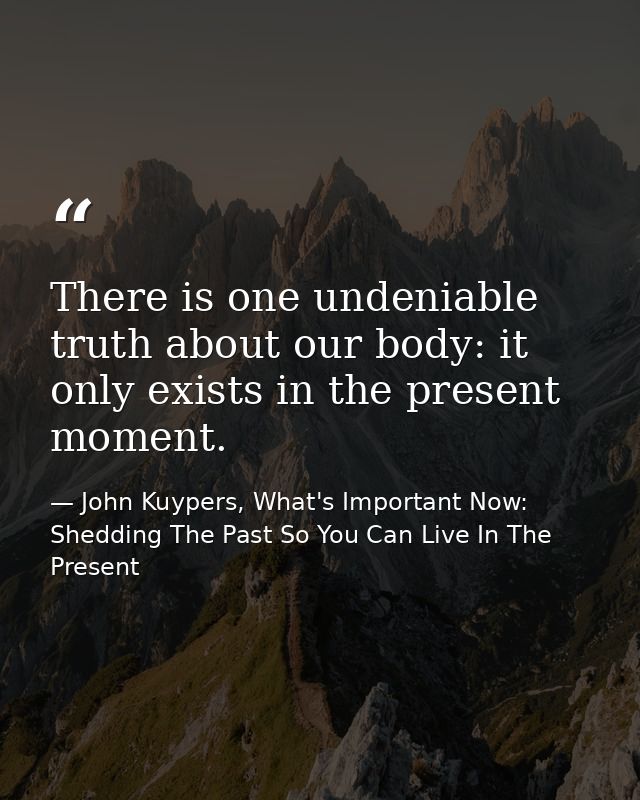 There is one undeniable truth about our body: it only exists in the present moment. — John Kuypers, What's Important Now: Shedding The Past So You Can Live In The Present