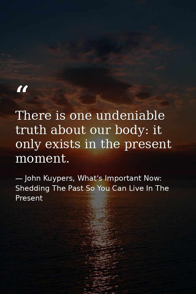 There is one undeniable truth about our body: it only exists in the present moment. — John Kuypers, What's Important Now: Shedding The Past So You Can Live In The Present