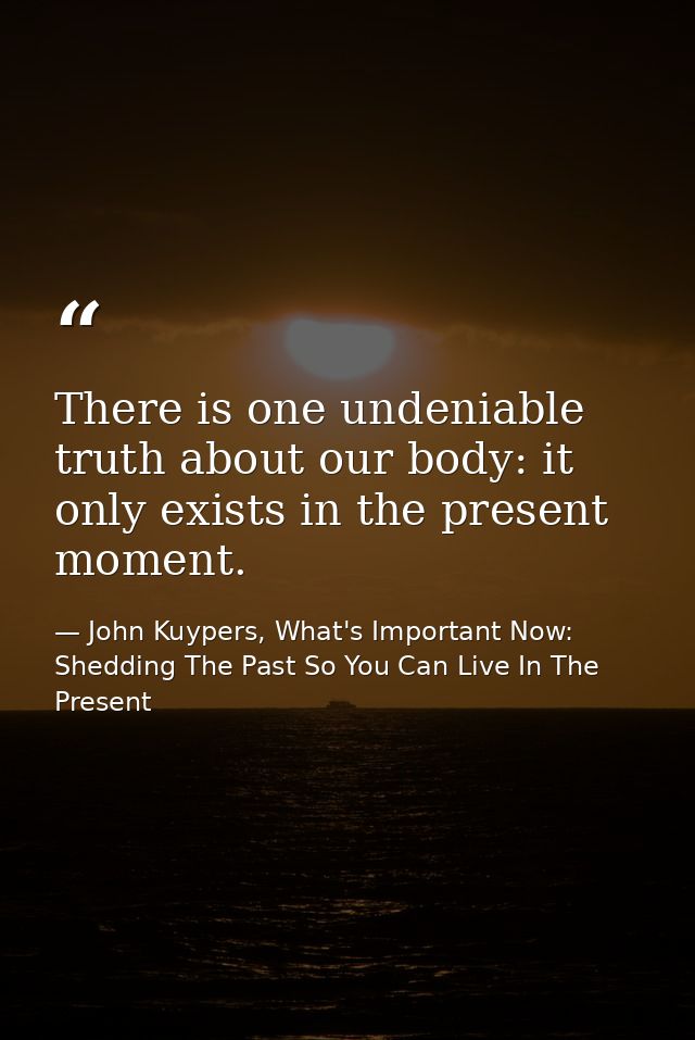 There is one undeniable truth about our body: it only exists in the present moment. — John Kuypers, What's Important Now: Shedding The Past So You Can Live In The Present