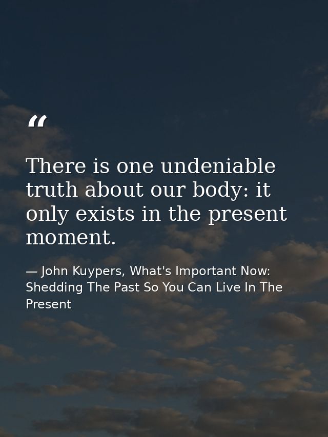 There is one undeniable truth about our body: it only exists in the present moment. — John Kuypers, What's Important Now: Shedding The Past So You Can Live In The Present