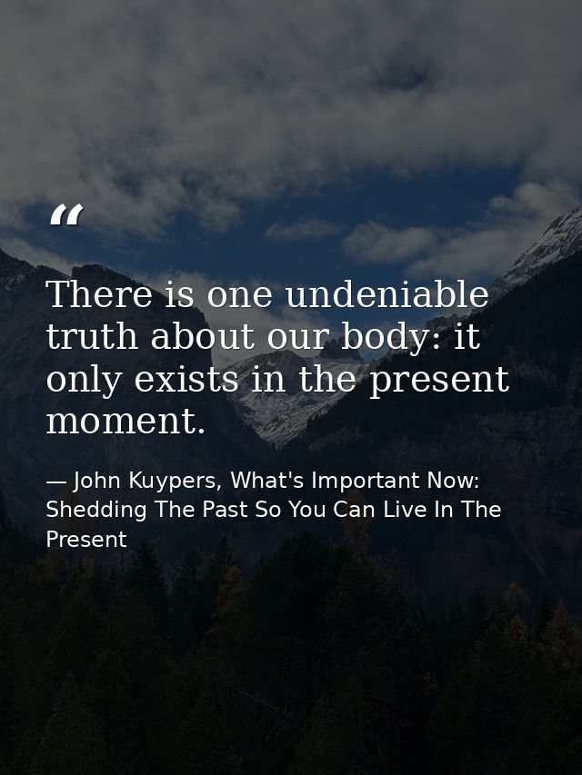 There is one undeniable truth about our body: it only exists in the present moment. — John Kuypers, What's Important Now: Shedding The Past So You Can Live In The Present