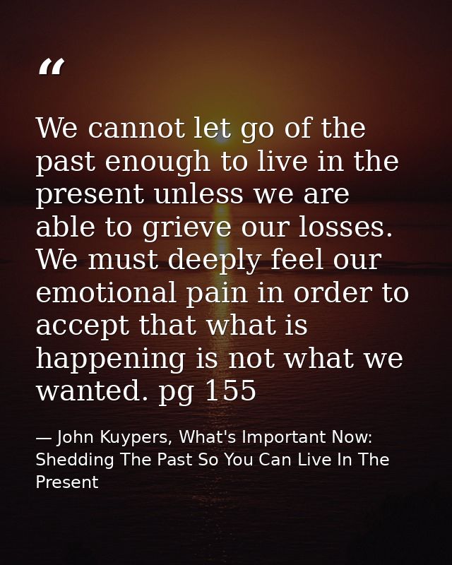 We cannot let go of the past enough to live in the present unless we are able to grieve our losses. We must deeply feel  — John Kuypers, What's Important Now: Shedding The Past So You Can Live In The Present