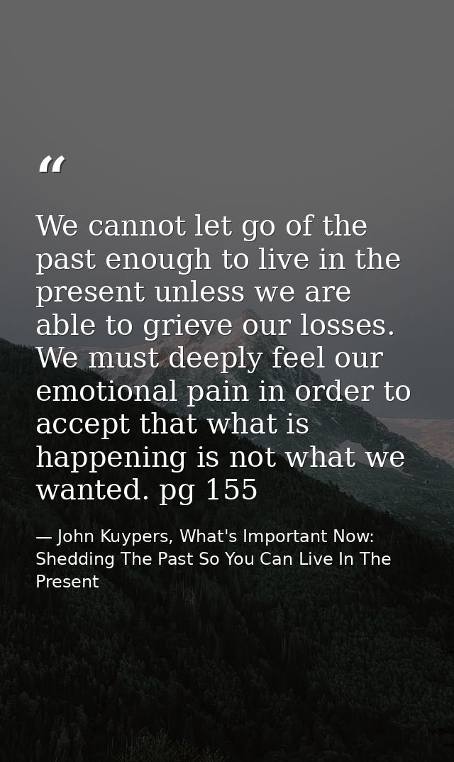 We cannot let go of the past enough to live in the present unless we are able to grieve our losses. We must deeply feel  — John Kuypers, What's Important Now: Shedding The Past So You Can Live In The Present