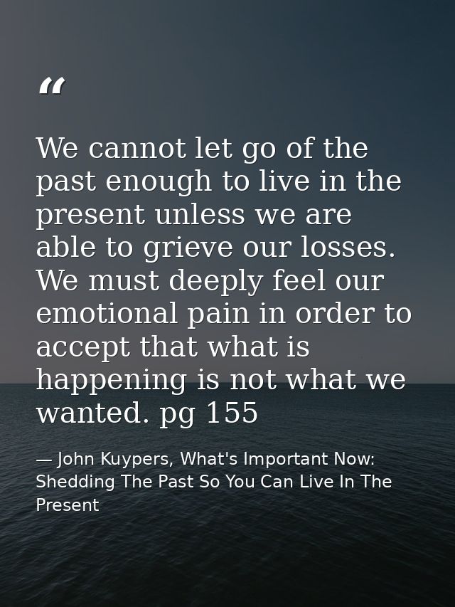 We cannot let go of the past enough to live in the present unless we are able to grieve our losses. We must deeply feel  — John Kuypers, What's Important Now: Shedding The Past So You Can Live In The Present