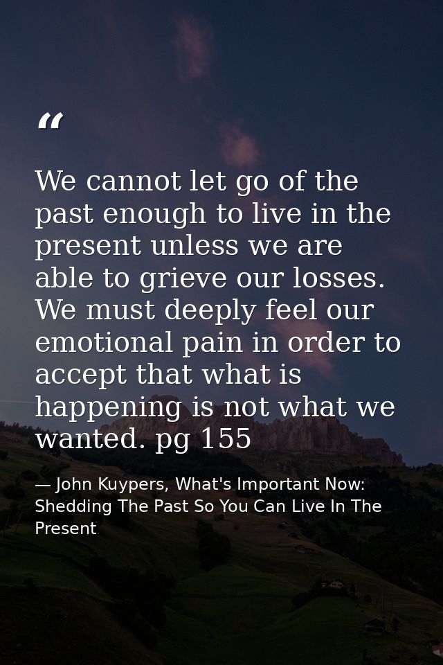 We cannot let go of the past enough to live in the present unless we are able to grieve our losses. We must deeply feel  — John Kuypers, What's Important Now: Shedding The Past So You Can Live In The Present