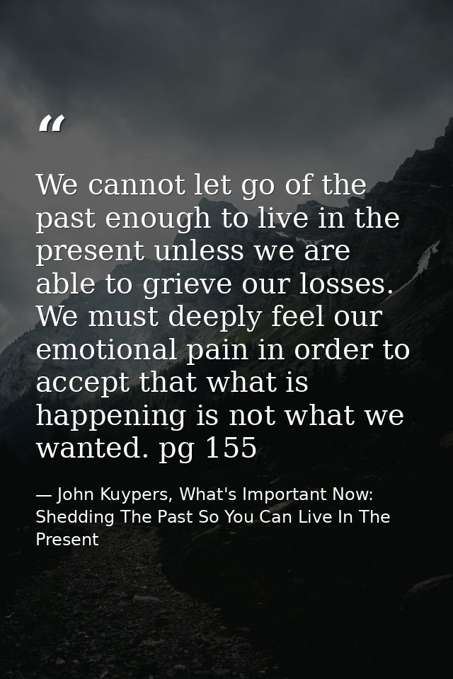 We cannot let go of the past enough to live in the present unless we are able to grieve our losses. We must deeply feel  — John Kuypers, What's Important Now: Shedding The Past So You Can Live In The Present
