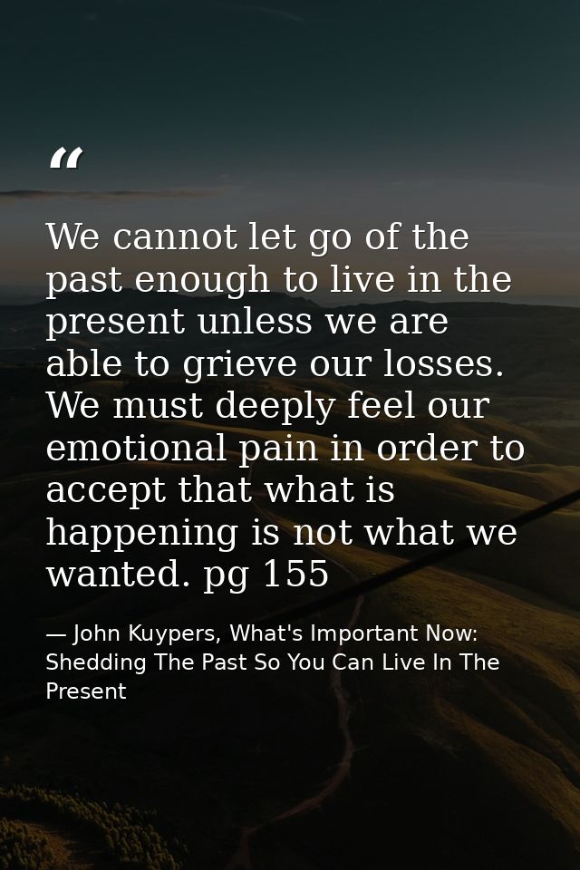 We cannot let go of the past enough to live in the present unless we are able to grieve our losses. We must deeply feel  — John Kuypers, What's Important Now: Shedding The Past So You Can Live In The Present