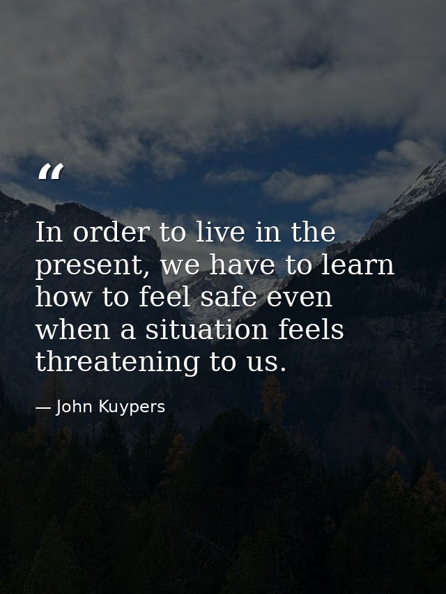 In order to live in the present, we have to learn how to feel safe even when a situation feels threatening to us. — John Kuypers