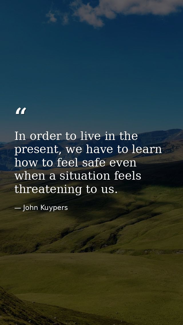 In order to live in the present, we have to learn how to feel safe even when a situation feels threatening to us. — John Kuypers