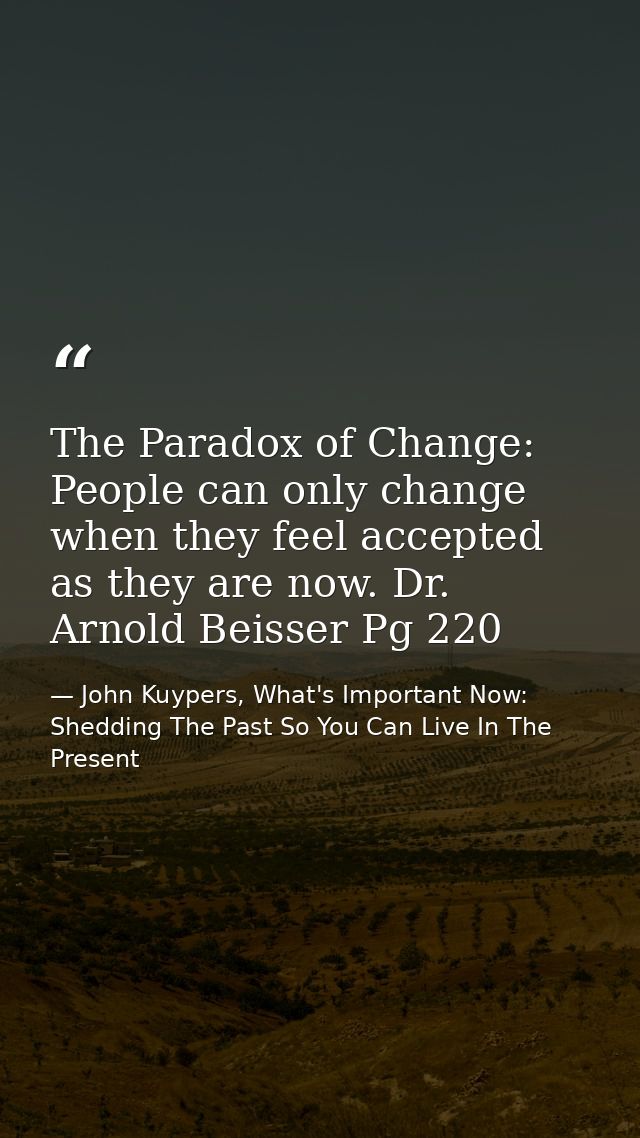 The Paradox of Change: People can only change when they feel accepted as they are now. Dr. Arnold Beisser Pg 220 — John Kuypers, What's Important Now: Shedding The Past So You Can Live In The Present
