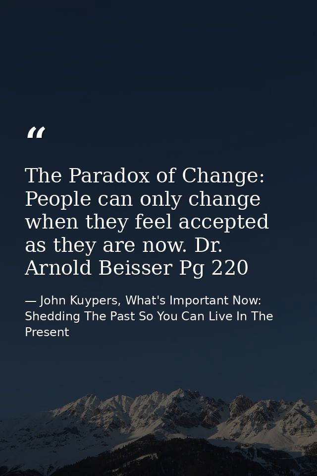 The Paradox of Change: People can only change when they feel accepted as they are now. Dr. Arnold Beisser Pg 220 — John Kuypers, What's Important Now: Shedding The Past So You Can Live In The Present