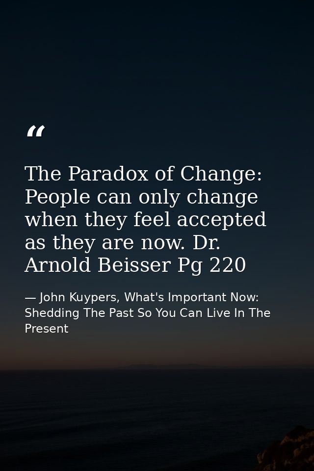 The Paradox of Change: People can only change when they feel accepted as they are now. Dr. Arnold Beisser Pg 220 — John Kuypers, What's Important Now: Shedding The Past So You Can Live In The Present