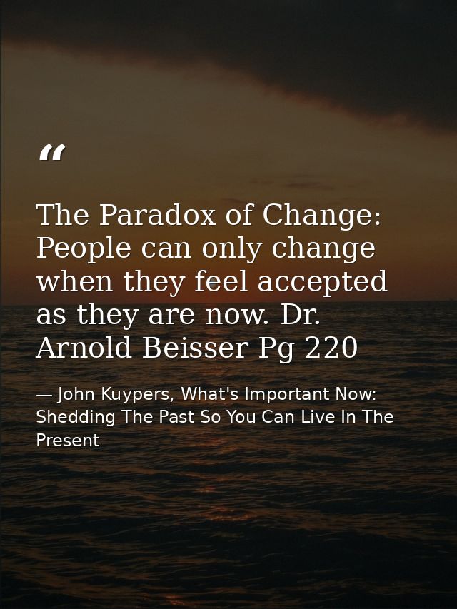 The Paradox of Change: People can only change when they feel accepted as they are now. Dr. Arnold Beisser Pg 220 — John Kuypers, What's Important Now: Shedding The Past So You Can Live In The Present