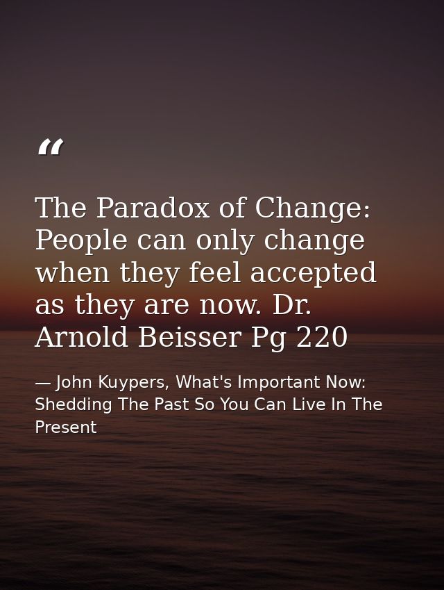 The Paradox of Change: People can only change when they feel accepted as they are now. Dr. Arnold Beisser Pg 220 — John Kuypers, What's Important Now: Shedding The Past So You Can Live In The Present