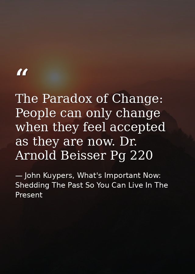 The Paradox of Change: People can only change when they feel accepted as they are now. Dr. Arnold Beisser Pg 220 — John Kuypers, What's Important Now: Shedding The Past So You Can Live In The Present