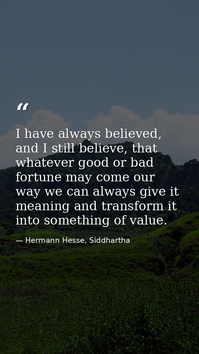 I have always believed, and I still believe, that whatever good or bad fortune may come our way we can always give it me — Hermann Hesse, Siddhartha