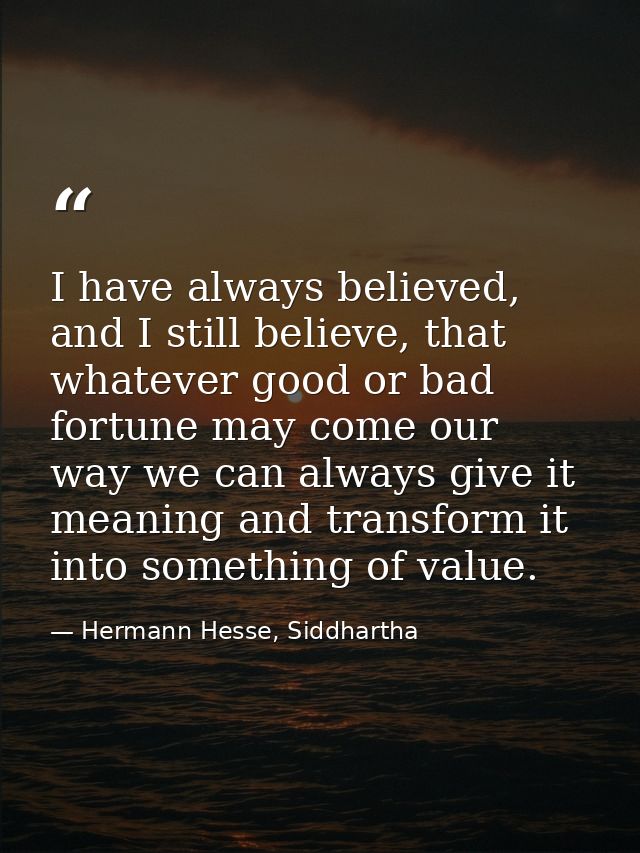 I have always believed, and I still believe, that whatever good or bad fortune may come our way we can always give it me — Hermann Hesse, Siddhartha