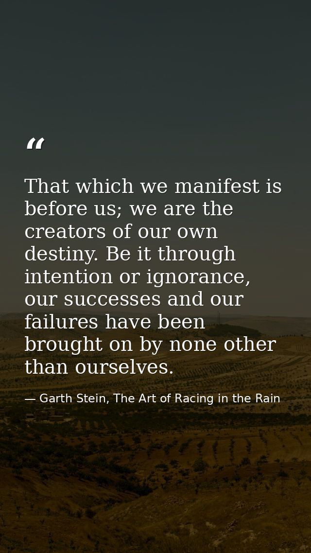 That which we manifest is before us; we are the creators of our own destiny. Be it through intention or ignorance, our s — Garth Stein, The Art of Racing in the Rain