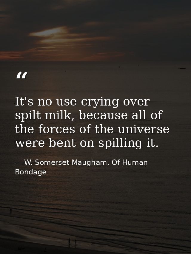 It's no use crying over spilt milk, because all of the forces of the universe were bent on spilling it. — W. Somerset Maugham, Of Human Bondage