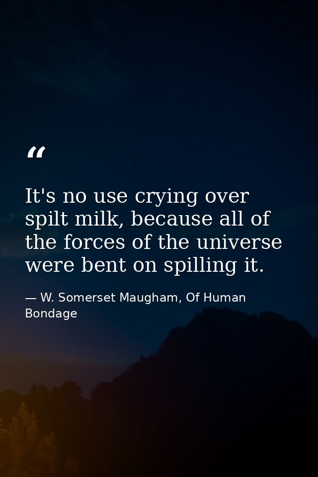 It's no use crying over spilt milk, because all of the forces of the universe were bent on spilling it. — W. Somerset Maugham, Of Human Bondage
