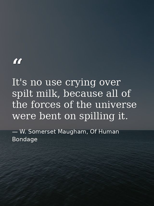 It's no use crying over spilt milk, because all of the forces of the universe were bent on spilling it. — W. Somerset Maugham, Of Human Bondage