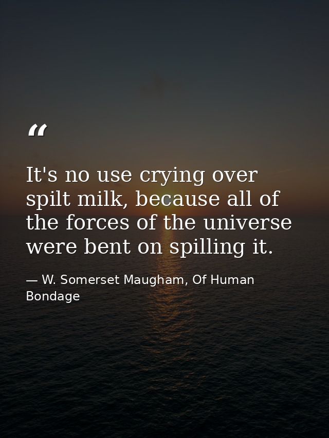 It's no use crying over spilt milk, because all of the forces of the universe were bent on spilling it. — W. Somerset Maugham, Of Human Bondage