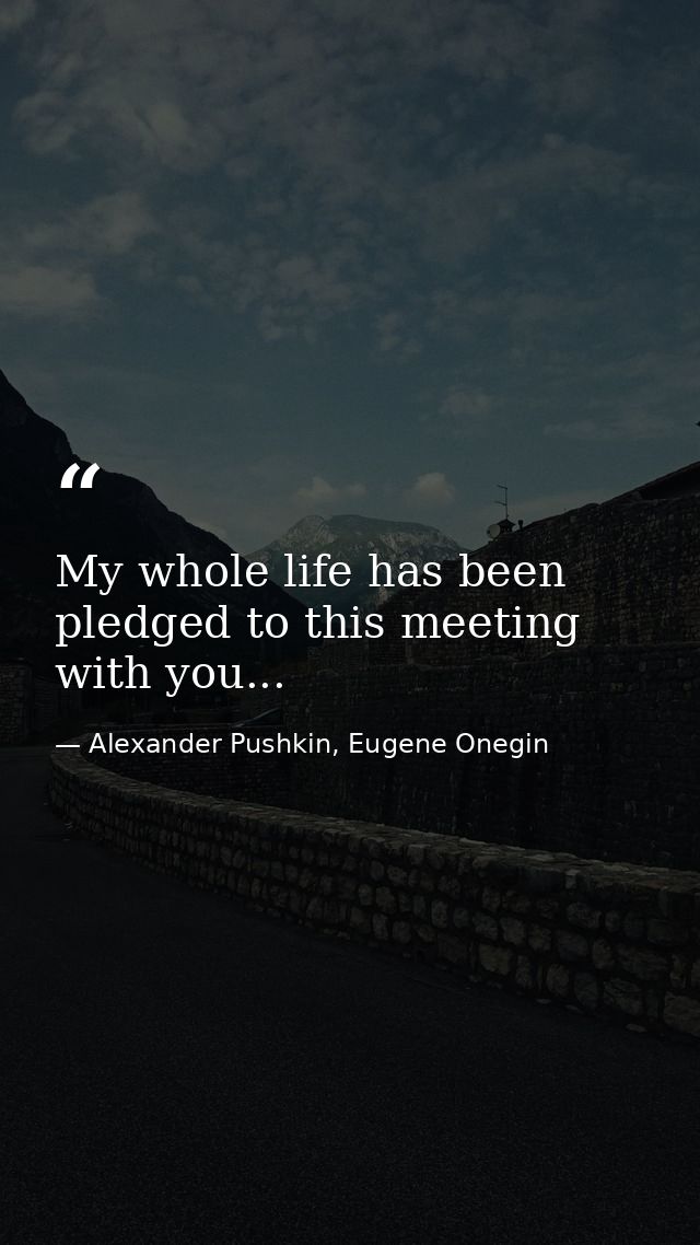 My whole life has been pledged to this meeting with you... — Alexander Pushkin, Eugene Onegin