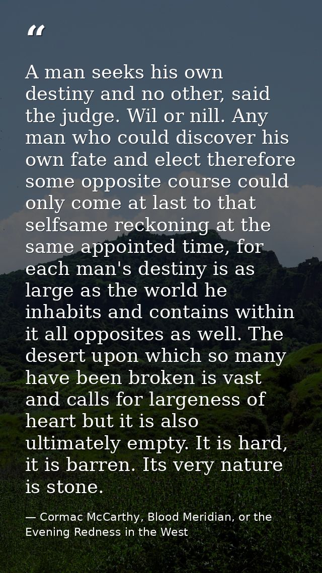 A man seeks his own destiny and no other, said the judge. Wil or nill. Any man who could discover his own fate and elect — Cormac McCarthy, Blood Meridian, or the Evening Redness in the West