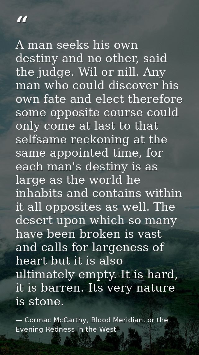 A man seeks his own destiny and no other, said the judge. Wil or nill. Any man who could discover his own fate and elect — Cormac McCarthy, Blood Meridian, or the Evening Redness in the West