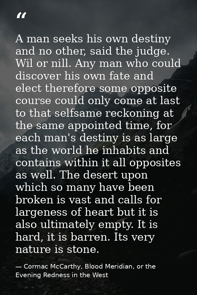 A man seeks his own destiny and no other, said the judge. Wil or nill. Any man who could discover his own fate and elect — Cormac McCarthy, Blood Meridian, or the Evening Redness in the West